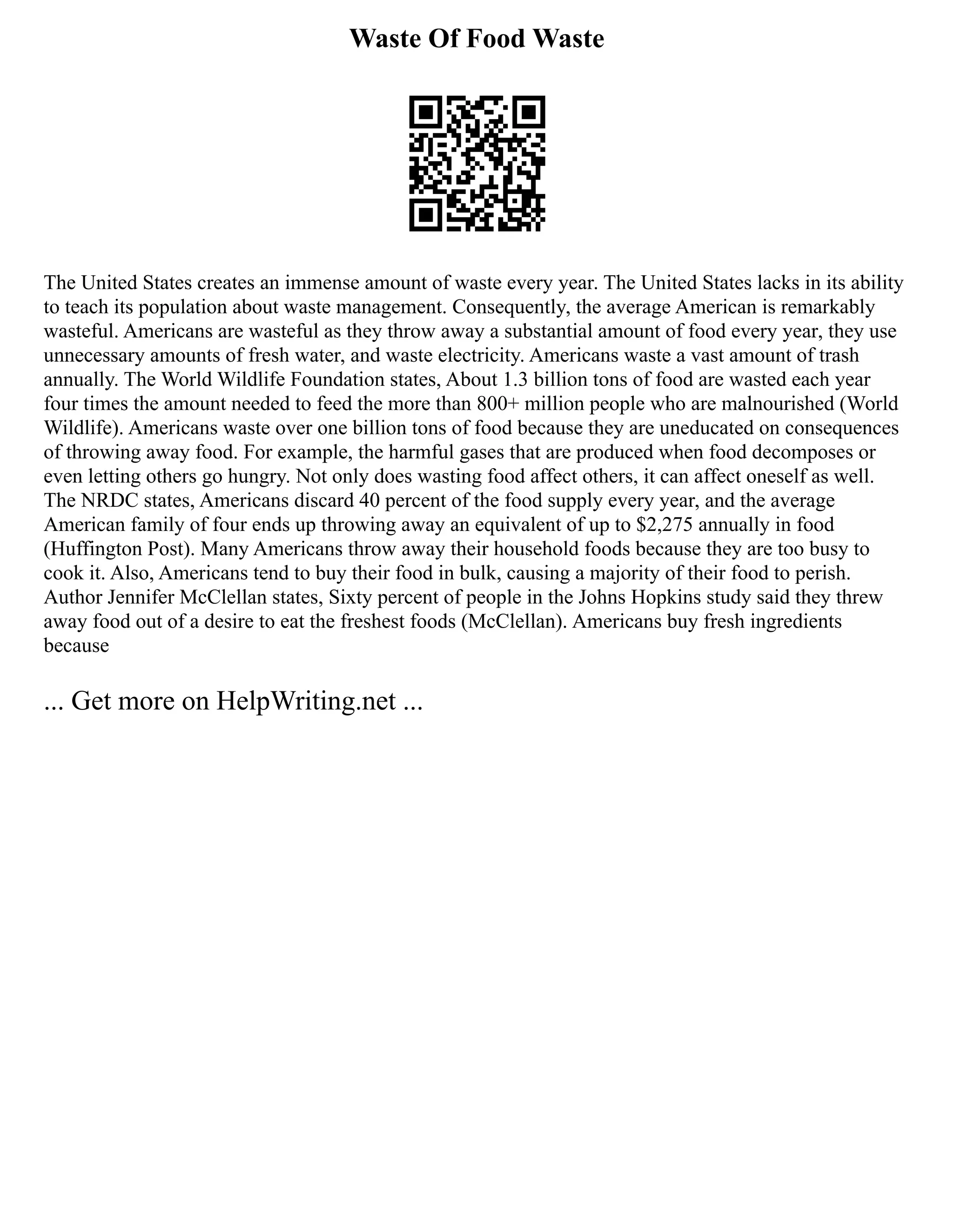 Waste Of Food Waste
The United States creates an immense amount of waste every year. The United States lacks in its ability
to teach its population about waste management. Consequently, the average American is remarkably
wasteful. Americans are wasteful as they throw away a substantial amount of food every year, they use
unnecessary amounts of fresh water, and waste electricity. Americans waste a vast amount of trash
annually. The World Wildlife Foundation states, About 1.3 billion tons of food are wasted each year
four times the amount needed to feed the more than 800+ million people who are malnourished (World
Wildlife). Americans waste over one billion tons of food because they are uneducated on consequences
of throwing away food. For example, the harmful gases that are produced when food decomposes or
even letting others go hungry. Not only does wasting food affect others, it can affect oneself as well.
The NRDC states, Americans discard 40 percent of the food supply every year, and the average
American family of four ends up throwing away an equivalent of up to $2,275 annually in food
(Huffington Post). Many Americans throw away their household foods because they are too busy to
cook it. Also, Americans tend to buy their food in bulk, causing a majority of their food to perish.
Author Jennifer McClellan states, Sixty percent of people in the Johns Hopkins study said they threw
away food out of a desire to eat the freshest foods (McClellan). Americans buy fresh ingredients
because
... Get more on HelpWriting.net ...
 