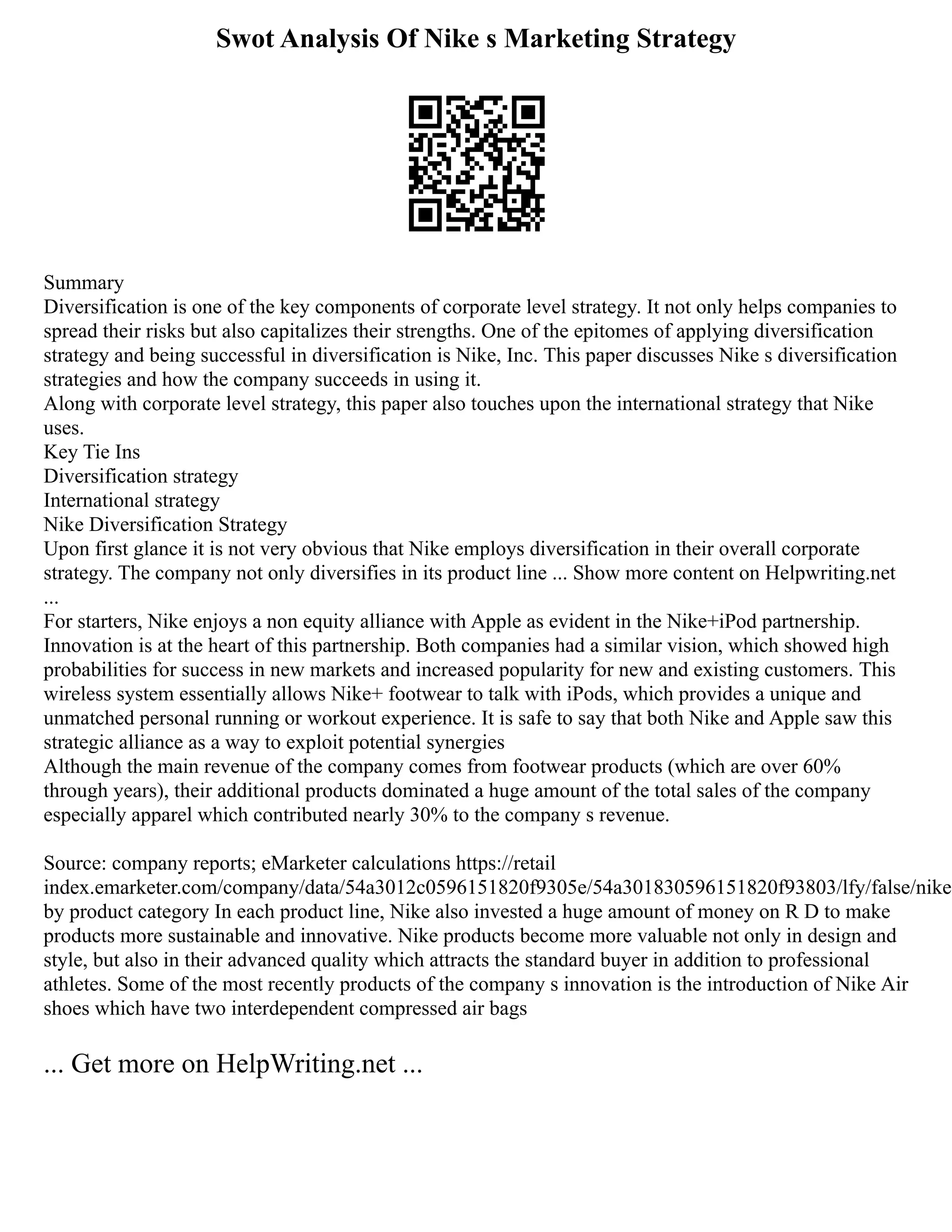 Swot Analysis Of Nike s Marketing Strategy
Summary
Diversification is one of the key components of corporate level strategy. It not only helps companies to
spread their risks but also capitalizes their strengths. One of the epitomes of applying diversification
strategy and being successful in diversification is Nike, Inc. This paper discusses Nike s diversification
strategies and how the company succeeds in using it.
Along with corporate level strategy, this paper also touches upon the international strategy that Nike
uses.
Key Tie Ins
Diversification strategy
International strategy
Nike Diversification Strategy
Upon first glance it is not very obvious that Nike employs diversification in their overall corporate
strategy. The company not only diversifies in its product line ... Show more content on Helpwriting.net
...
For starters, Nike enjoys a non equity alliance with Apple as evident in the Nike+iPod partnership.
Innovation is at the heart of this partnership. Both companies had a similar vision, which showed high
probabilities for success in new markets and increased popularity for new and existing customers. This
wireless system essentially allows Nike+ footwear to talk with iPods, which provides a unique and
unmatched personal running or workout experience. It is safe to say that both Nike and Apple saw this
strategic alliance as a way to exploit potential synergies
Although the main revenue of the company comes from footwear products (which are over 60%
through years), their additional products dominated a huge amount of the total sales of the company
especially apparel which contributed nearly 30% to the company s revenue.
Source: company reports; eMarketer calculations https://retail
index.emarketer.com/company/data/54a3012c0596151820f9305e/54a301830596151820f93803/lfy/false/nike
by product category In each product line, Nike also invested a huge amount of money on R D to make
products more sustainable and innovative. Nike products become more valuable not only in design and
style, but also in their advanced quality which attracts the standard buyer in addition to professional
athletes. Some of the most recently products of the company s innovation is the introduction of Nike Air
shoes which have two interdependent compressed air bags
... Get more on HelpWriting.net ...
 