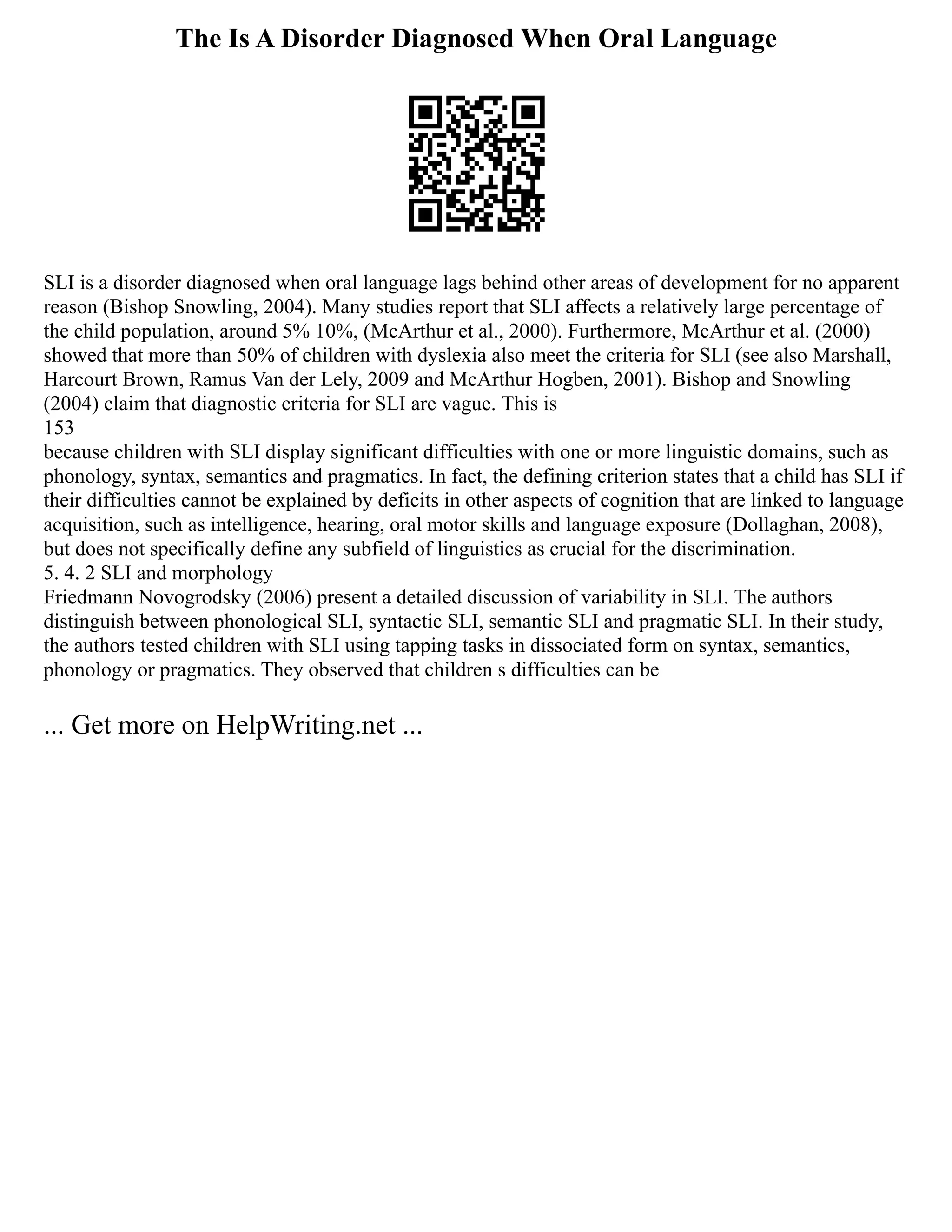 The Is A Disorder Diagnosed When Oral Language
SLI is a disorder diagnosed when oral language lags behind other areas of development for no apparent
reason (Bishop Snowling, 2004). Many studies report that SLI affects a relatively large percentage of
the child population, around 5% 10%, (McArthur et al., 2000). Furthermore, McArthur et al. (2000)
showed that more than 50% of children with dyslexia also meet the criteria for SLI (see also Marshall,
Harcourt Brown, Ramus Van der Lely, 2009 and McArthur Hogben, 2001). Bishop and Snowling
(2004) claim that diagnostic criteria for SLI are vague. This is
153
because children with SLI display significant difficulties with one or more linguistic domains, such as
phonology, syntax, semantics and pragmatics. In fact, the defining criterion states that a child has SLI if
their difficulties cannot be explained by deficits in other aspects of cognition that are linked to language
acquisition, such as intelligence, hearing, oral motor skills and language exposure (Dollaghan, 2008),
but does not specifically define any subfield of linguistics as crucial for the discrimination.
5. 4. 2 SLI and morphology
Friedmann Novogrodsky (2006) present a detailed discussion of variability in SLI. The authors
distinguish between phonological SLI, syntactic SLI, semantic SLI and pragmatic SLI. In their study,
the authors tested children with SLI using tapping tasks in dissociated form on syntax, semantics,
phonology or pragmatics. They observed that children s difficulties can be
... Get more on HelpWriting.net ...
 
