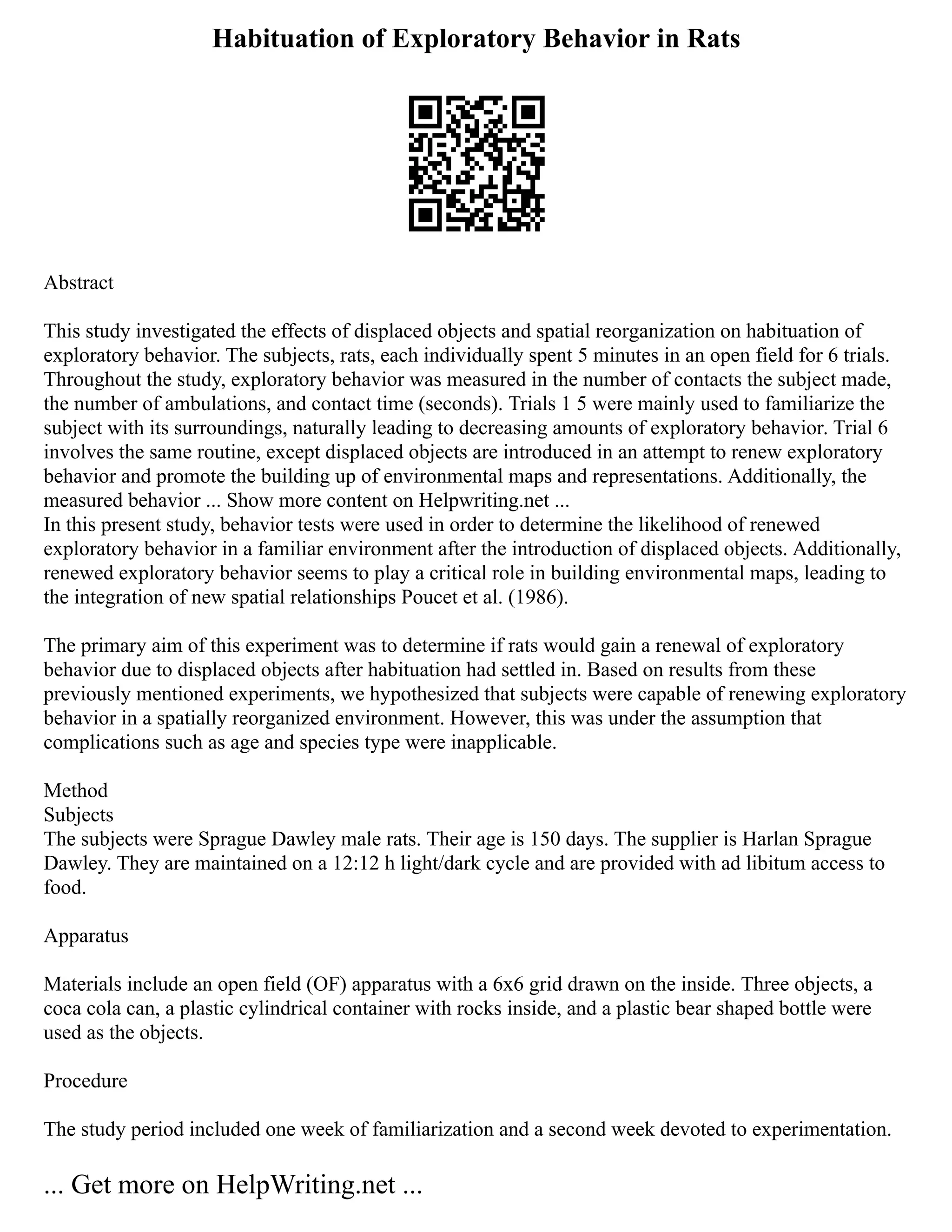 Habituation of Exploratory Behavior in Rats
Abstract
This study investigated the effects of displaced objects and spatial reorganization on habituation of
exploratory behavior. The subjects, rats, each individually spent 5 minutes in an open field for 6 trials.
Throughout the study, exploratory behavior was measured in the number of contacts the subject made,
the number of ambulations, and contact time (seconds). Trials 1 5 were mainly used to familiarize the
subject with its surroundings, naturally leading to decreasing amounts of exploratory behavior. Trial 6
involves the same routine, except displaced objects are introduced in an attempt to renew exploratory
behavior and promote the building up of environmental maps and representations. Additionally, the
measured behavior ... Show more content on Helpwriting.net ...
In this present study, behavior tests were used in order to determine the likelihood of renewed
exploratory behavior in a familiar environment after the introduction of displaced objects. Additionally,
renewed exploratory behavior seems to play a critical role in building environmental maps, leading to
the integration of new spatial relationships Poucet et al. (1986).
The primary aim of this experiment was to determine if rats would gain a renewal of exploratory
behavior due to displaced objects after habituation had settled in. Based on results from these
previously mentioned experiments, we hypothesized that subjects were capable of renewing exploratory
behavior in a spatially reorganized environment. However, this was under the assumption that
complications such as age and species type were inapplicable.
Method
Subjects
The subjects were Sprague Dawley male rats. Their age is 150 days. The supplier is Harlan Sprague
Dawley. They are maintained on a 12:12 h light/dark cycle and are provided with ad libitum access to
food.
Apparatus
Materials include an open field (OF) apparatus with a 6x6 grid drawn on the inside. Three objects, a
coca cola can, a plastic cylindrical container with rocks inside, and a plastic bear shaped bottle were
used as the objects.
Procedure
The study period included one week of familiarization and a second week devoted to experimentation.
... Get more on HelpWriting.net ...
 