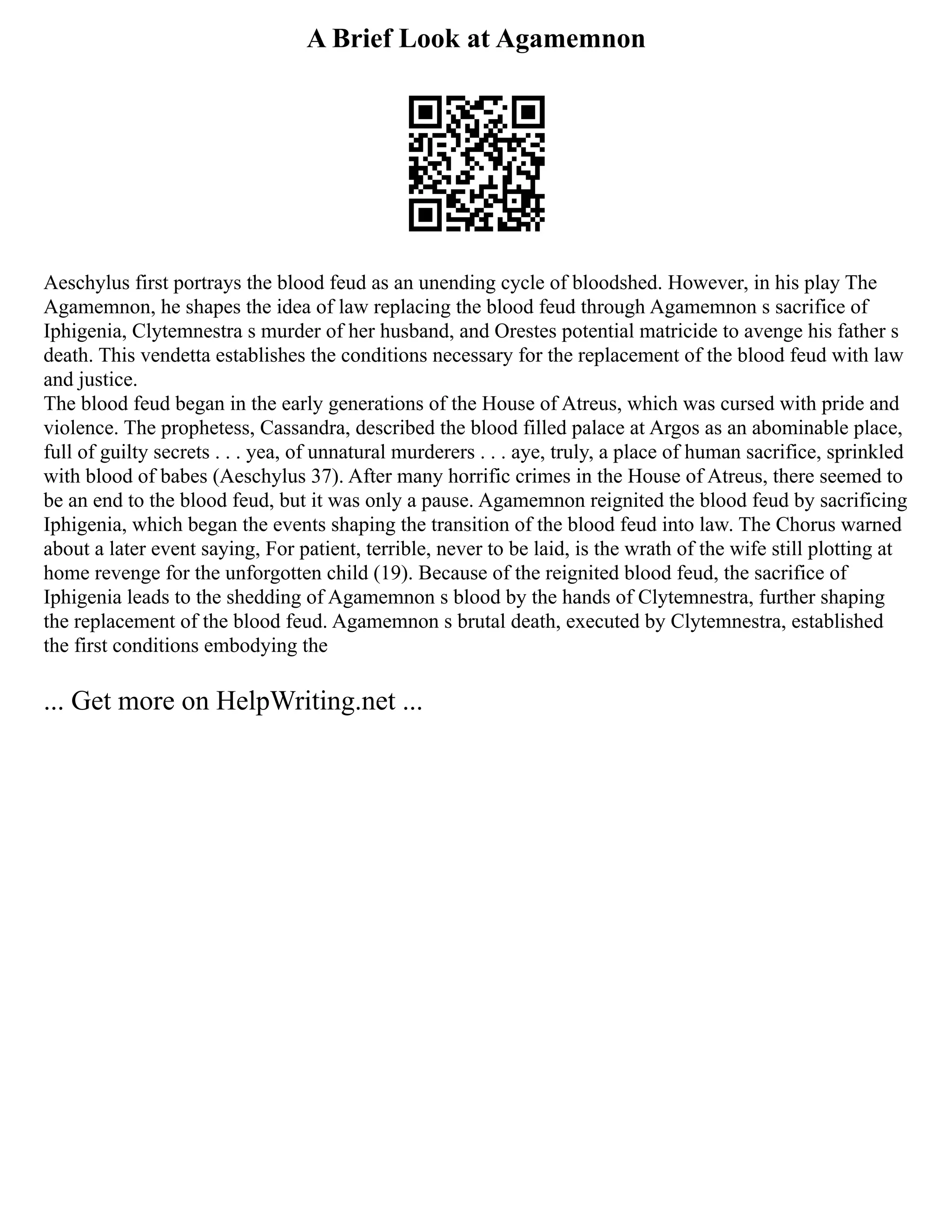 A Brief Look at Agamemnon
Aeschylus first portrays the blood feud as an unending cycle of bloodshed. However, in his play The
Agamemnon, he shapes the idea of law replacing the blood feud through Agamemnon s sacrifice of
Iphigenia, Clytemnestra s murder of her husband, and Orestes potential matricide to avenge his father s
death. This vendetta establishes the conditions necessary for the replacement of the blood feud with law
and justice.
The blood feud began in the early generations of the House of Atreus, which was cursed with pride and
violence. The prophetess, Cassandra, described the blood filled palace at Argos as an abominable place,
full of guilty secrets . . . yea, of unnatural murderers . . . aye, truly, a place of human sacrifice, sprinkled
with blood of babes (Aeschylus 37). After many horrific crimes in the House of Atreus, there seemed to
be an end to the blood feud, but it was only a pause. Agamemnon reignited the blood feud by sacrificing
Iphigenia, which began the events shaping the transition of the blood feud into law. The Chorus warned
about a later event saying, For patient, terrible, never to be laid, is the wrath of the wife still plotting at
home revenge for the unforgotten child (19). Because of the reignited blood feud, the sacrifice of
Iphigenia leads to the shedding of Agamemnon s blood by the hands of Clytemnestra, further shaping
the replacement of the blood feud. Agamemnon s brutal death, executed by Clytemnestra, established
the first conditions embodying the
... Get more on HelpWriting.net ...
 