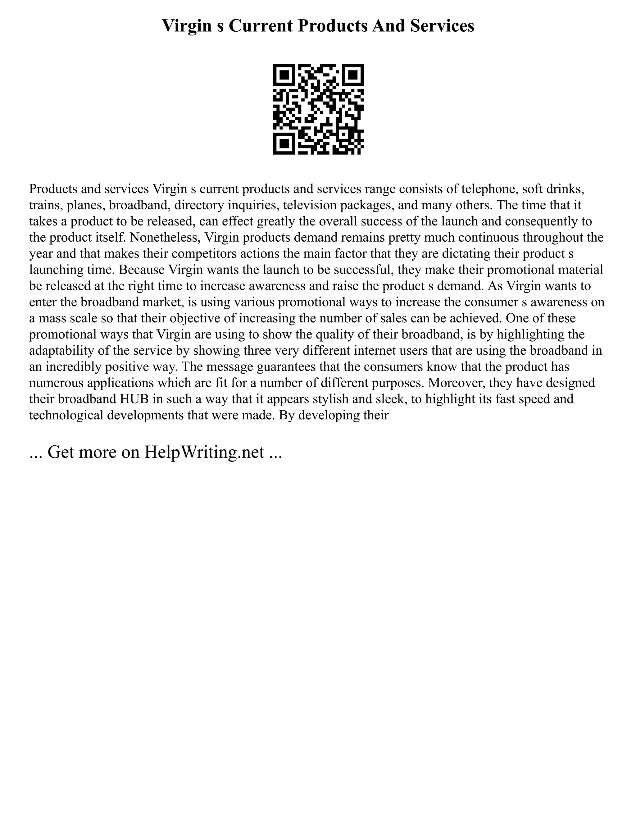 Virgin s Current Products And Services
Products and services Virgin s current products and services range consists of telephone, soft drinks,
trains, planes, broadband, directory inquiries, television packages, and many others. The time that it
takes a product to be released, can effect greatly the overall success of the launch and consequently to
the product itself. Nonetheless, Virgin products demand remains pretty much continuous throughout the
year and that makes their competitors actions the main factor that they are dictating their product s
launching time. Because Virgin wants the launch to be successful, they make their promotional material
be released at the right time to increase awareness and raise the product s demand. As Virgin wants to
enter the broadband market, is using various promotional ways to increase the consumer s awareness on
a mass scale so that their objective of increasing the number of sales can be achieved. One of these
promotional ways that Virgin are using to show the quality of their broadband, is by highlighting the
adaptability of the service by showing three very different internet users that are using the broadband in
an incredibly positive way. The message guarantees that the consumers know that the product has
numerous applications which are fit for a number of different purposes. Moreover, they have designed
their broadband HUB in such a way that it appears stylish and sleek, to highlight its fast speed and
technological developments that were made. By developing their
... Get more on HelpWriting.net ...
 