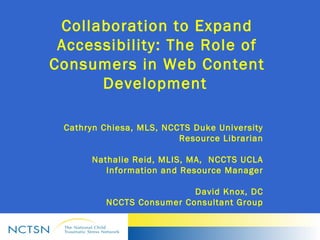 Collaboration to Expand
Accessibility: The Role of
Consumers in Web Content
Development 
Cathryn Chiesa, MLS, NCCTS Duke University
Resource Librarian
Nathalie Reid, MLIS, MA, NCCTS UCLA
Information and Resource Manager
David Knox, DC
NCCTS Consumer Consultant Group
 