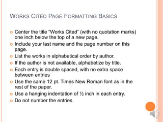 WORKS CITED PAGE FORMATTING BASICS
 Center the title “Works Cited” (with no quotation marks)
one inch below the top of a new page.
 Include your last name and the page number on this
page.
 List the works in alphabetical order by author.
 If the author is not available, alphabetize by title.
 Each entry is double spaced, with no extra space
between entries
 Use the same 12 pt. Times New Roman font as in the
rest of the paper.
 Use a hanging indentation of ½ inch in each entry.
 Do not number the entries.
 