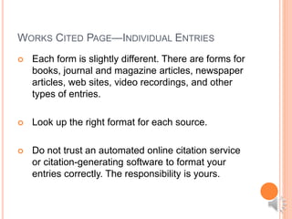 WORKS CITED PAGE—INDIVIDUAL ENTRIES
 Each form is slightly different. There are forms for
books, journal and magazine articles, newspaper
articles, web sites, video recordings, and other
types of entries.
 Look up the right format for each source.
 Do not trust an automated online citation service
or citation-generating software to format your
entries correctly. The responsibility is yours.
 