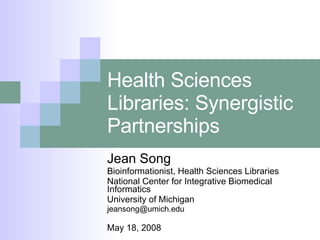 Health Sciences Libraries: Synergistic Partnerships Jean Song Bioinformationist, Health Sciences Libraries National Center for Integrative Biomedical Informatics University of Michigan [email_address] May 18, 2008 