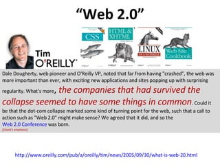 “ Web 2.0” http://www.oreilly.com/pub/a/oreilly/tim/news/2005/09/30/what-is-web-20.html Tim Dale Dougherty, web pioneer and O'Reilly VP, noted that far from having &quot;crashed&quot;, the web was more important than ever, with exciting new applications and sites popping up with surprising regularity. What's more ,  the companies that had survived the collapse seemed to have some things in common . Could it be that the dot-com collapse marked some kind of turning point for the web, such that a call to action such as &quot;Web 2.0&quot; might make sense? We agreed that it did, and so the  Web 2.0 Conference  was born.  [David’s emphasis] 