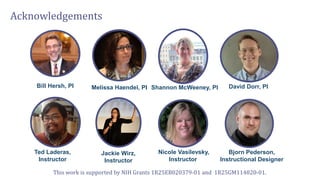 Acknowledgements
Bill Hersh, PI Melissa Haendel, PI Shannon McWeeney, PI David Dorr, PI
Ted Laderas,
Instructor
Jackie Wirz,
Instructor
Nicole Vasilevsky,
Instructor
Bjorn Pederson,
Instructional Designer
This work is supported by NIH Grants 1R25EB020379-01 and 1R25GM114820-01.
 
