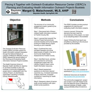 www.postersession.com
The Outreach Evaluation Resource
Center (OERC) provides support for
health information outreach evaluation
through the National Network of
Libraries of Medicine (NN/LM). In 2013,
OERC released the second edition of
the Planning and Evaluating Health
Information Outreach Projects booklets.
The Health Sciences Library at
Baystate Health identified an objective
to use these booklets to plan and
evaluate a community engagement
project done in collaboration with The
Literacy Project, an adult literacy
organization operating in Franklin
County, Massachusetts.
Methods Conclusions
Piecing It Together with Outreach Evaluation Resource Center (OERC)’s
Planning and Evaluating Health Information Outreach Projects Booklets
Margot G. Malachowski, MLS, AHIP
Baystate Health, Springfield, MA
The OERC booklets provide practical
suggestions for planning and
evaluating health information projects.
Lessons Learned: Choose the
elements that best meet the
circumstances of the project—no need
to do everything listed in the booklets!
Impact: Writing the final report was
simplified by adhering to the structure
provided by the booklets.
Objective
The structure of our community
engagement project, guided by the
OERC booklets:
Step 1: Discovered lack of library-
initiated health information outreach
to Franklin County, MA.
Step 2: Learned that nonprofit The
Literacy Project had previously
received hospital community benefits
funding for health literacy project
focusing on print materials.
Step 3: Confirmed the most
prevalent diseases and social
determinants of health in the 2013
Community Health Needs
Assessment for Franklin County.
Step 4: Identified inputs, activities
and outcomes for community
engagement project with The
Literacy Project to teach online
health information resources.
Step 5: Based assessment
questions on short-term desired
outcomes (e.g. increased awareness
of library resources, increased
confidence in searching for health
information).
Step 6: Designed a blend of opinion
scale survey questions with open-
ended survey questions.
The OECR booklets are available for
download at https://nnlm.gov/evaluation
Additional resources are located at
http://guides.nnlm.gov/oerc/tools
The community engagement project
was funded in part with federal funds
from the National Library of Medicine,
National Institutes of Health, under
contract #HHSN-2762-0110-0010-C.
 
