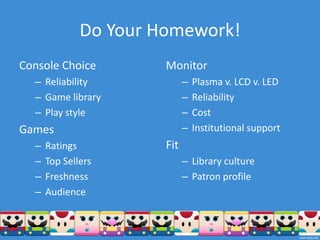 Do Your Homework!
Console Choice         Monitor
  – Reliability              –   Plasma v. LCD v. LED
  – Game library             –   Reliability
  – Play style               –   Cost
Games                        –   Institutional support
  –   Ratings          Fit
  –   Top Sellers            – Library culture
  –   Freshness              – Patron profile
  –   Audience
 