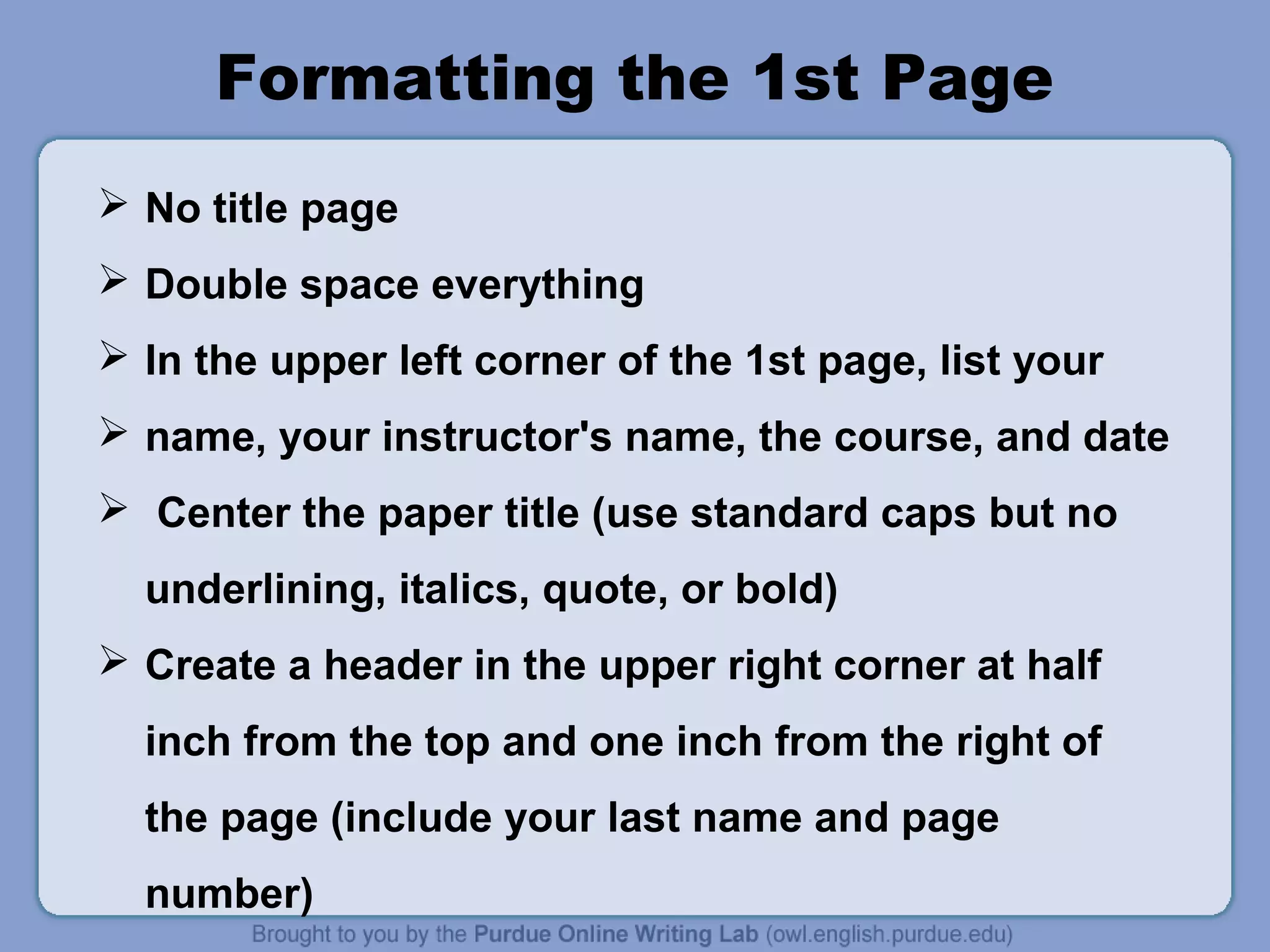 Formatting the 1st Page 
 No title page 
 Double space everything 
 In the upper left corner of the 1st page, list your 
 name, your instructor's name, the course, and date 
 Center the paper title (use standard caps but no 
underlining, italics, quote, or bold) 
 Create a header in the upper right corner at half 
inch from the top and one inch from the right of 
the page (include your last name and page 
number) 
 