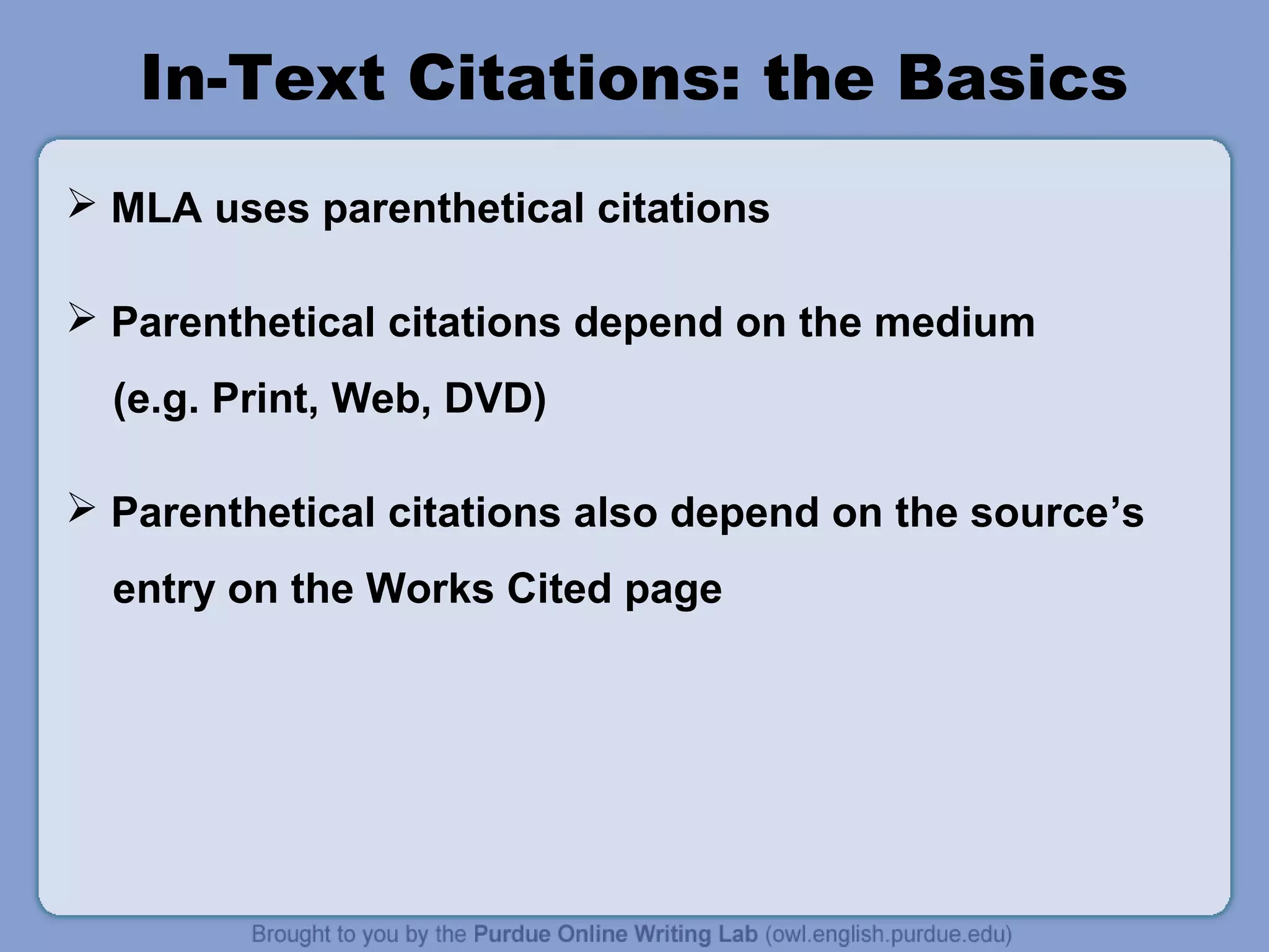 In-Text Citations: the Basics 
 MLA uses parenthetical citations 
 Parenthetical citations depend on the medium 
(e.g. Print, Web, DVD) 
 Parenthetical citations also depend on the source’s 
entry on the Works Cited page 
 