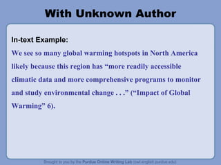 With Unknown Author 
In-text Example: 
We see so many global warming hotspots in North America 
likely because this region has “more readily accessible 
climatic data and more comprehensive programs to monitor 
and study environmental change . . .” (“Impact of Global 
Warming” 6). 
 