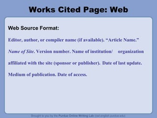 Works Cited Page: Web 
Web Source Format: 
Editor, author, or compiler name (if available). “Article Name.” 
Name of Site. Version number. Name of institution/ organization 
affiliated with the site (sponsor or publisher). Date of last update. 
Medium of publication. Date of access. 
 