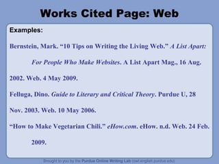 Works Cited Page: Web 
Examples: 
Bernstein, Mark. “10 Tips on Writing the Living Web.” A List Apart: 
For People Who Make Websites. A List Apart Mag., 16 Aug. 
2002. Web. 4 May 2009. 
Felluga, Dino. Guide to Literary and Critical Theory. Purdue U, 28 
Nov. 2003. Web. 10 May 2006. 
“How to Make Vegetarian Chili.” eHow.com. eHow. n.d. Web. 24 Feb. 
2009. 
 