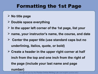 Formatting the 1st Page 
 No title page 
 Double space everything 
 In the upper left corner of the 1st page, list your 
 name, your instructor's name, the course, and date 
 Center the paper title (use standard caps but no 
underlining, italics, quote, or bold) 
 Create a header in the upper right corner at half 
inch from the top and one inch from the right of 
the page (include your last name and page 
number) 
 