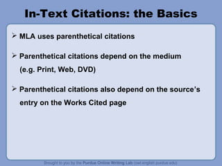 In-Text Citations: the Basics 
 MLA uses parenthetical citations 
 Parenthetical citations depend on the medium 
(e.g. Print, Web, DVD) 
 Parenthetical citations also depend on the source’s 
entry on the Works Cited page 
 