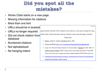    Works Cited starts on a new page
   Missing information for citations
   More than one font
   URLs should be in brackets
   URLs no longer required
   Did not check citation from
    database
   Numbered citations
   Not alphabetized
   No hanging indent
 