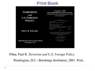 Copyright © 2001
          TERRORISM                  THE BROOKINGS INSTITUTION
                 and                1775 Massachusetts Avenue, N.W., Washington, D.C. 20036
                                                           www.brookings.edu

         U.S. FOREIGN
            POLICY
                                                                        All rights reserved
                                                          Library of Congress Cataloging-in-Publication data
                                         Pillar, Paul R., 1947-
                                         Terrorism and U.S. foreign policy / Paul R. Pillar
                                         p. cm.
                                         Includes bibliographic references and index.
                                         ISBN 0-8157-0004-0 (alk. Paper)
                                         Terrorism. 2. Terrorism – Prevention 3. United States – Foreign relations
                                         I. Title: Terrorism and U.S. foreign policy. II. Title
                                         HV6431 .P56 2001                                                    00-013070
                                         327.73 – dc21                                                       CIP

         PAUL R. PILLAR
                                                                              9876543

                                          The paper used in this publication meets minimum requirements of the
                                           American National Standard for Information Science-Permanence of
                                                 Paper for Printed Library Material ANSI Z39.48-1992
                                                                    Typeset in Sabon.

                                                              Composition by AlphaWebTech
                                                                Mechanicsville, Maryland

                                                              Printed by R.R. Donnelly & Sons
      BROOKINGS INSTITUTION PRESS                                  Harrisonburg, Virginia

             Washington, D.C.




Pillar, Paul R. Terrorism and U.S. Foreign Policy.
   Washington, D.C.: Brookings Institution, 2001. Print.
 