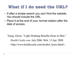    If after a simple search you can’t find the website.
    You should include the URL.
   Place it at the end of your normal citation after the
    date of access.



    Tsang, Gloria. “Light Drinking Benefits Heart in Men.”
       Health Castle.com. July 2006. Web. 12 Apr. 2009.
      <http://www.healthcastle.com/alcohol_heart.shtml>.
 