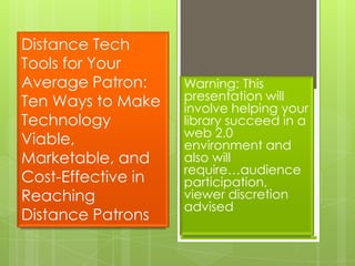 Distance Tech Tools for Your Average Patron: Ten Ways to Make Technology Viable, Marketable, and Cost-Effective in Reaching Distance Patrons Warning: This presentation will involve helping your library succeed in a web 2.0 environment and also will require…audience participation, viewer discretion advised 