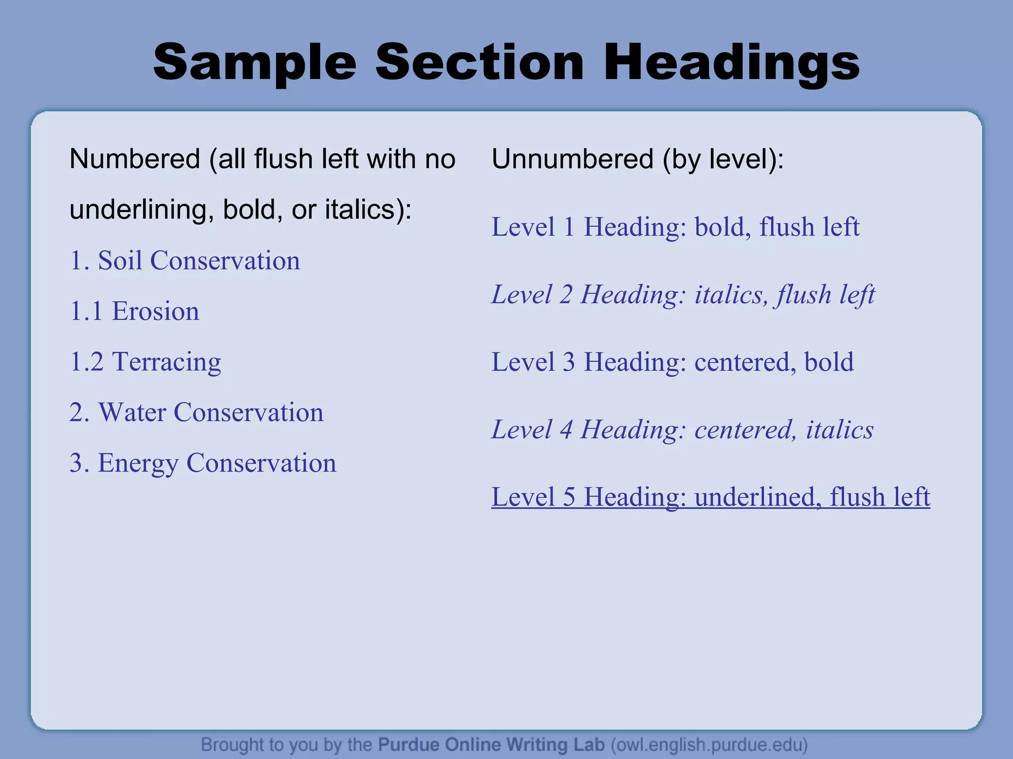 Sample Section Headings Numbered (all flush left with no underlining, bold, or italics): 1. Soil Conservation 1.1 Erosion 1.2 Terracing 2. Water Conservation 3. Energy Conservation Unnumbered (by level): Level 1 Heading: bold, flush left Level 2 Heading: italics, flush left Level 3 Heading: centered, bold Level 4 Heading: centered, italics Level 5 Heading: underlined, flush left 