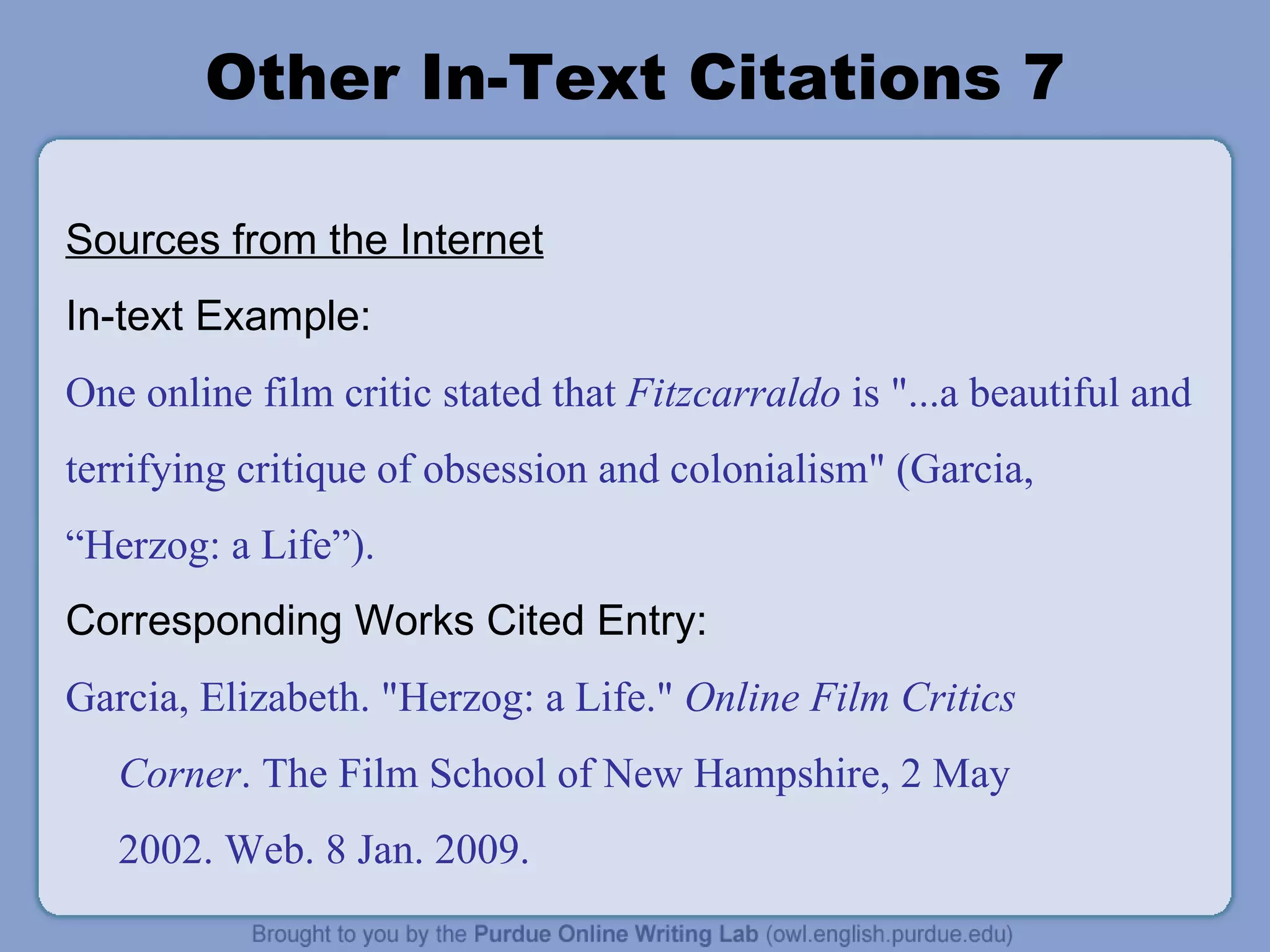 Other In-Text Citations 7 Sources from the Internet In-text Example: One online film critic stated that  Fitzcarraldo  is &quot;...a beautiful and terrifying critique of obsession and colonialism&quot; (Garcia,  “ Herzog: a Life ” ). Corresponding Works Cited Entry: Garcia, Elizabeth. &quot;Herzog: a Life.&quot;  Online Film Critics Corner . The Film School of New Hampshire, 2 May 2002. Web. 8 Jan. 2009. 