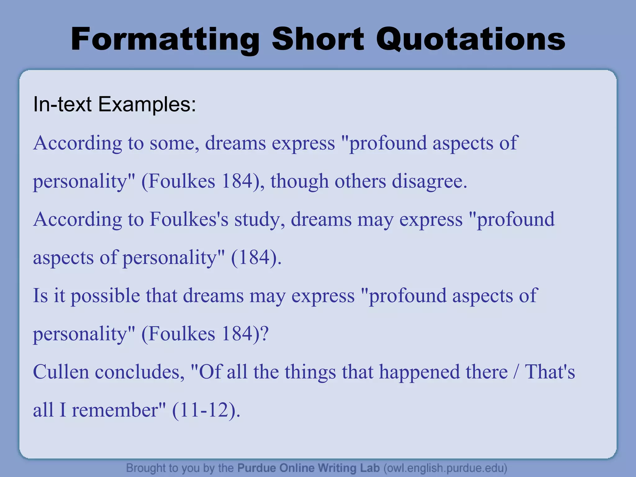 Formatting Short Quotations In-text Examples: According to some, dreams express &quot;profound aspects of personality&quot; (Foulkes 184), though others disagree. According to Foulkes's study, dreams may express &quot;profound aspects of personality&quot; (184). Is it possible that dreams may express &quot;profound aspects of personality&quot; (Foulkes 184)? Cullen concludes, &quot;Of all the things that happened there / That's all I remember&quot; (11-12). 