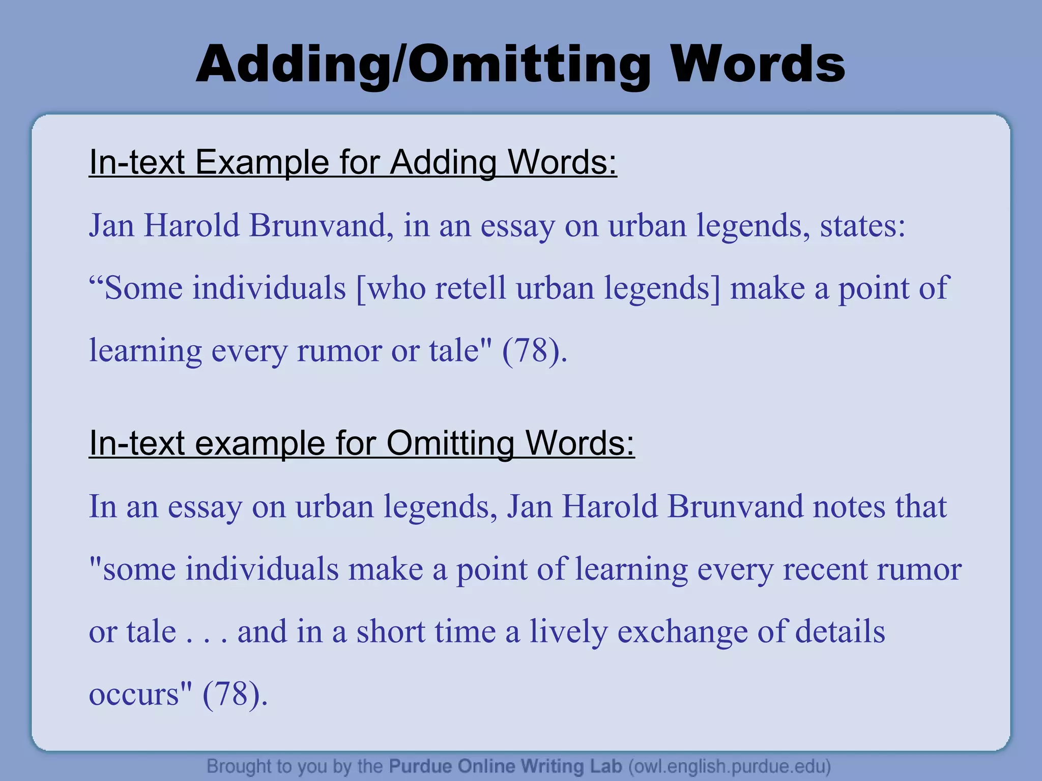 Adding/Omitting Words In-text Example for Adding Words: Jan Harold Brunvand, in an essay on urban legends, states: “Some individuals [who retell urban legends] make a point of learning every rumor or tale&quot; (78). In-text example for Omitting Words: In an essay on urban legends, Jan Harold Brunvand notes that &quot;some individuals make a point of learning every recent rumor or tale . . . and in a short time a lively exchange of details occurs&quot; (78). 
