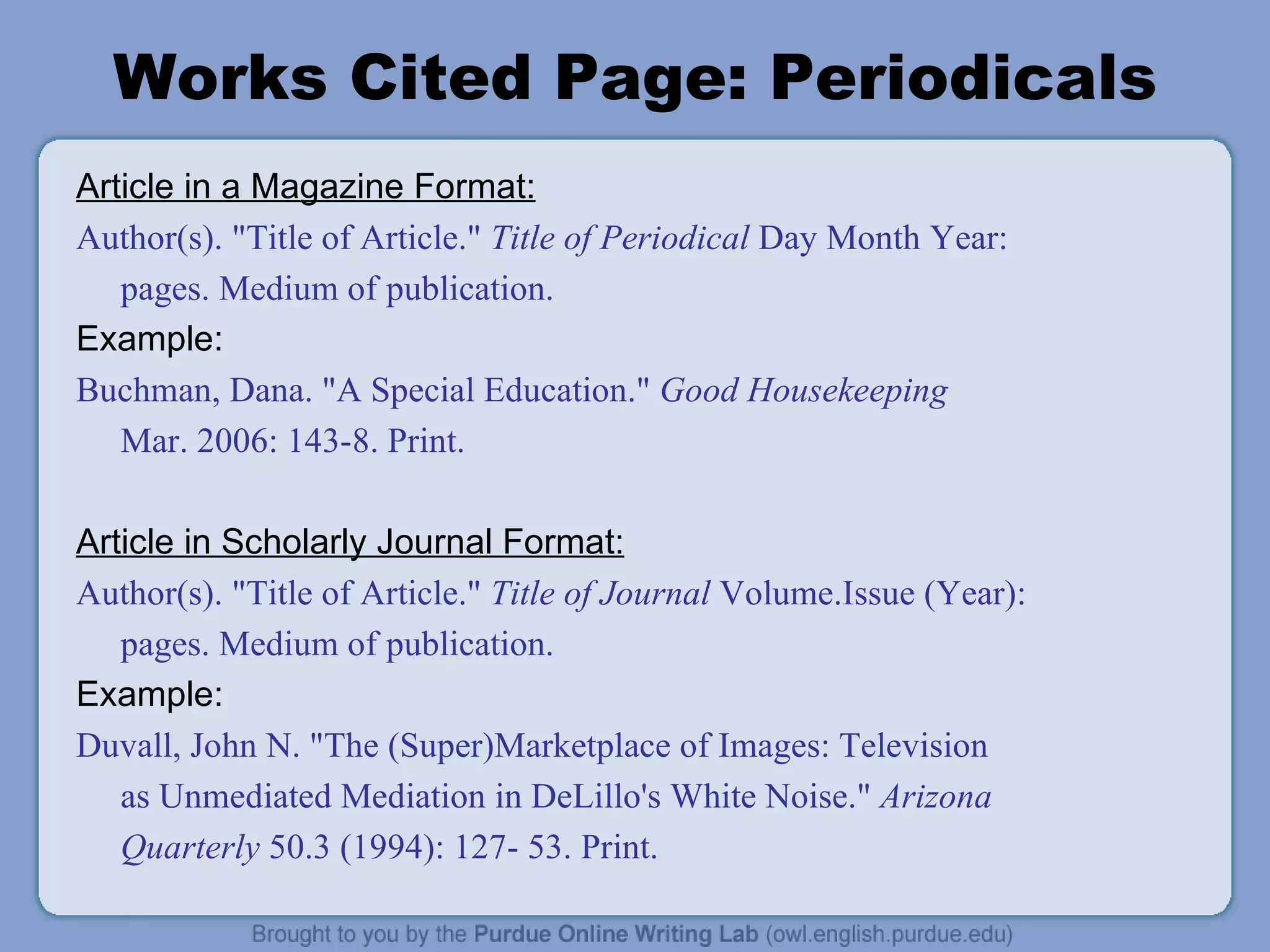 Works Cited Page: Periodicals Article in a Magazine Format: Author(s). &quot;Title of Article.&quot;  Title of Periodical  Day Month Year: pages. Medium of publication. Example: Buchman, Dana. &quot;A Special Education.&quot;  Good Housekeeping Mar. 2006: 143-8. Print. Article in Scholarly Journal Format: Author(s). &quot;Title of Article.&quot;  Title of Journal  Volume.Issue (Year): pages. Medium of publication. Example: Duvall, John N. &quot;The (Super)Marketplace of Images: Television as Unmediated Mediation in DeLillo's White Noise.&quot;  Arizona Quarterly  50.3 (1994): 127- 53. Print. 