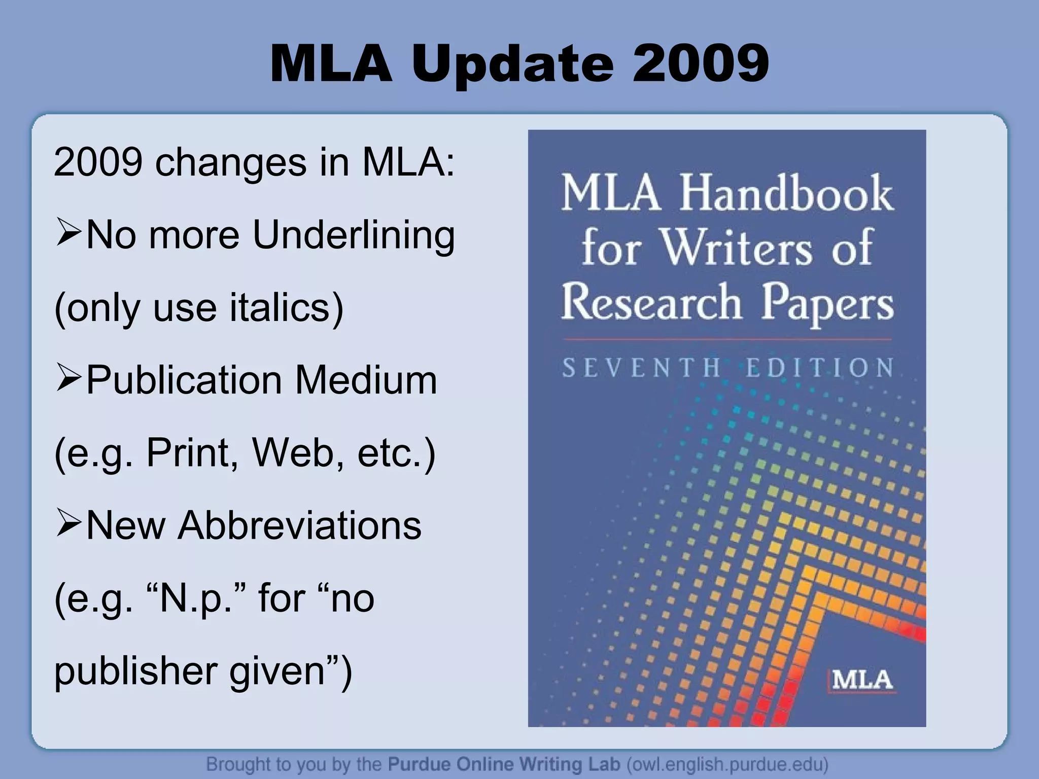 MLA Update 2009 2009 changes in MLA: No more Underlining (only use italics) Publication Medium (e.g. Print, Web, etc.) New Abbreviations (e.g. “N.p.” for “no publisher given”) 
