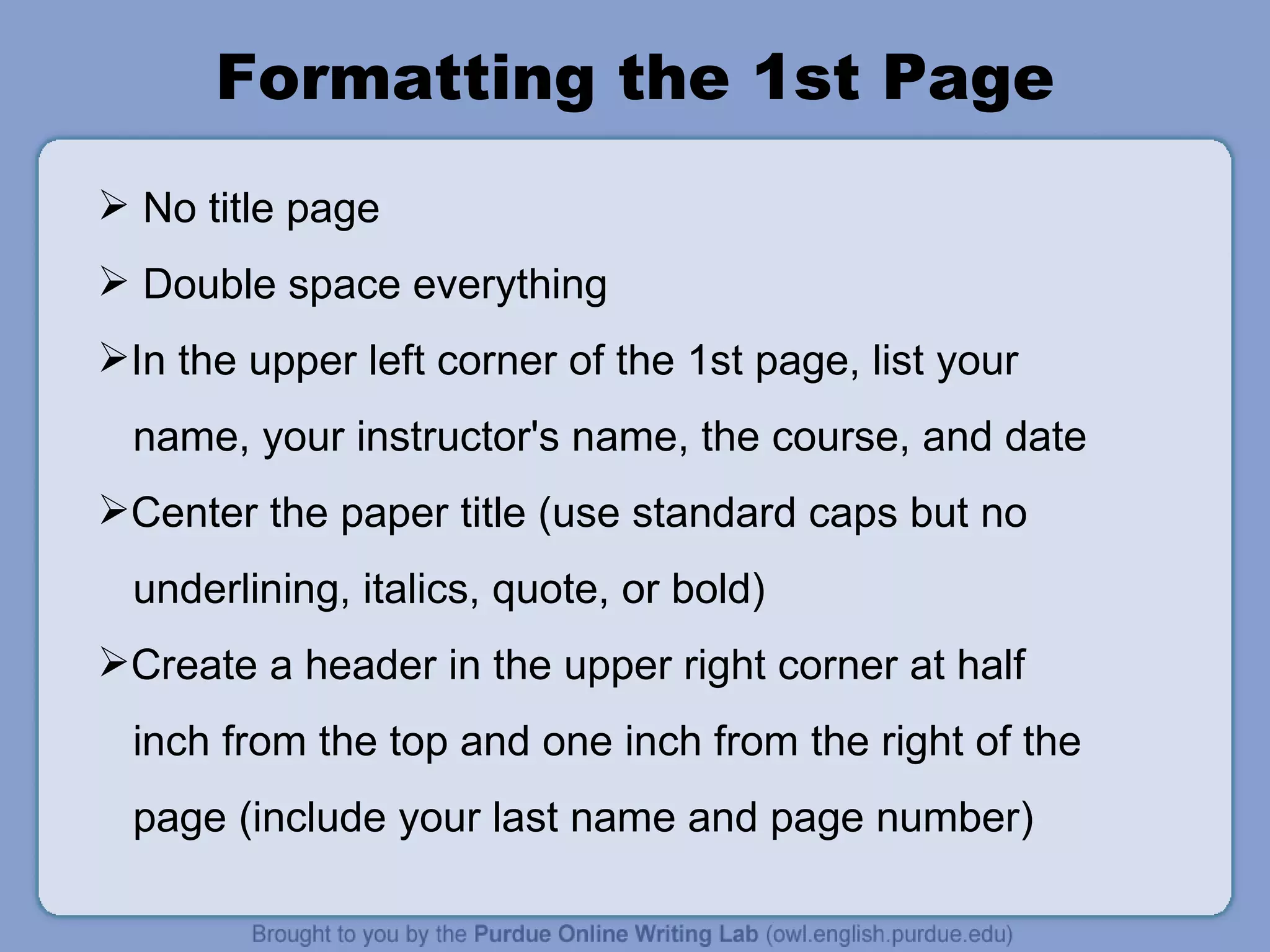 Formatting the 1st Page No title page Double space everything In the upper left corner of the 1st page, list your name, your instructor's name, the course, and date Center the paper title (use standard caps but no underlining, italics, quote, or bold) Create a header in the upper right corner at half inch from the top and one inch from the right of the page (include your last name and page number) 