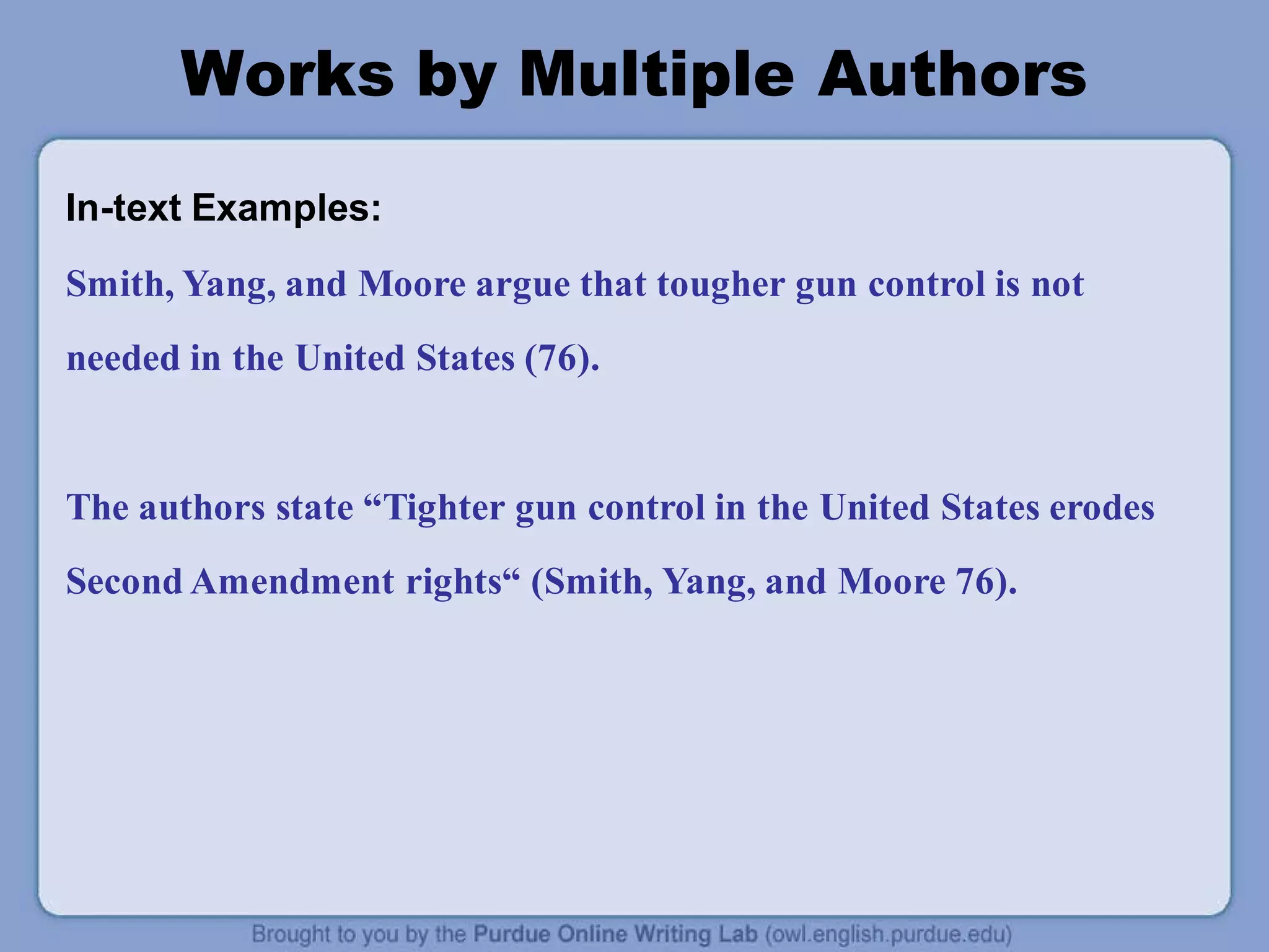 Works by Multiple Authors
In-text Examples:
Smith, Yang, and Moore argue that tougher gun control is not
needed in the United States (76).
The authors state “Tighter gun control in the United States erodes
Second Amendment rights“ (Smith, Yang, and Moore 76).
 