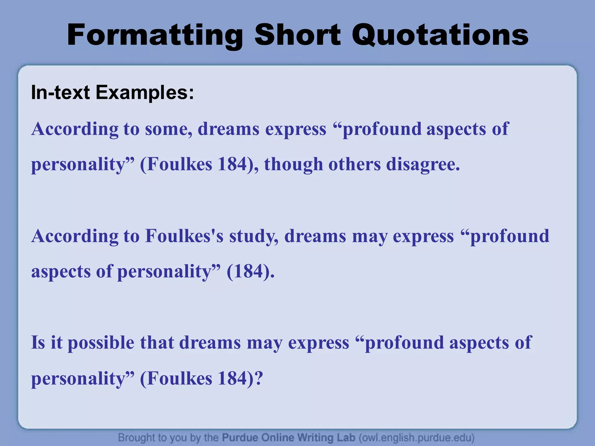 Formatting Short Quotations
In-text Examples:
According to some, dreams express “profound aspects of
personality” (Foulkes 184), though others disagree.
According to Foulkes's study, dreams may express “profound
aspects of personality” (184).
Is it possible that dreams may express “profound aspects of
personality” (Foulkes 184)?
 