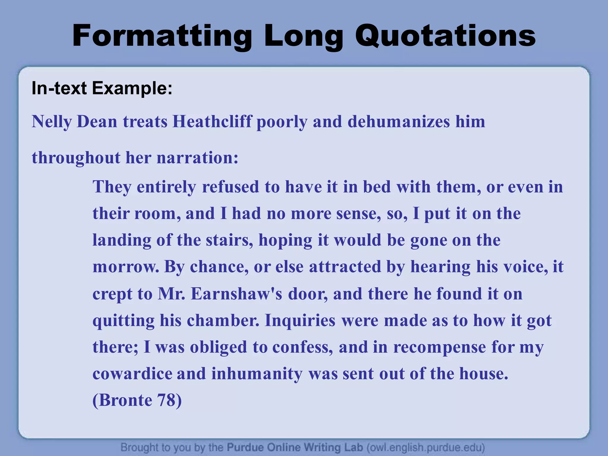 Formatting Long Quotations
In-text Example:
Nelly Dean treats Heathcliff poorly and dehumanizes him
throughout her narration:
They entirely refused to have it in bed with them, or even in
their room, and I had no more sense, so, I put it on the
landing of the stairs, hoping it would be gone on the
morrow. By chance, or else attracted by hearing his voice, it
crept to Mr. Earnshaw's door, and there he found it on
quitting his chamber. Inquiries were made as to how it got
there; I was obliged to confess, and in recompense for my
cowardice and inhumanity was sent out of the house.
(Bronte 78)
 