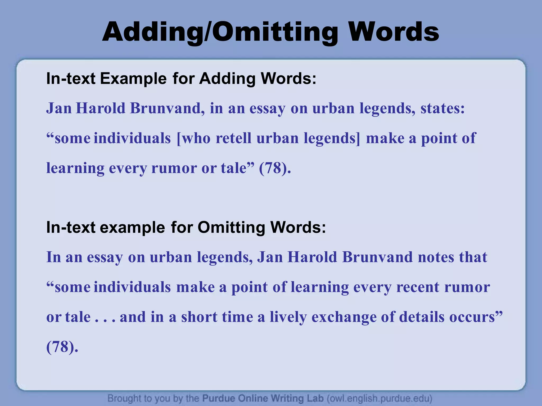 Adding/Omitting Words
In-text Example for Adding Words:
Jan Harold Brunvand, in an essay on urban legends, states:
“some individuals [who retell urban legends] make a point of
learning every rumor or tale” (78).
In-text example for Omitting Words:
In an essay on urban legends, Jan Harold Brunvand notes that
“some individuals make a point of learning every recent rumor
or tale . . . and in a short time a lively exchange of details occurs”
(78).
 