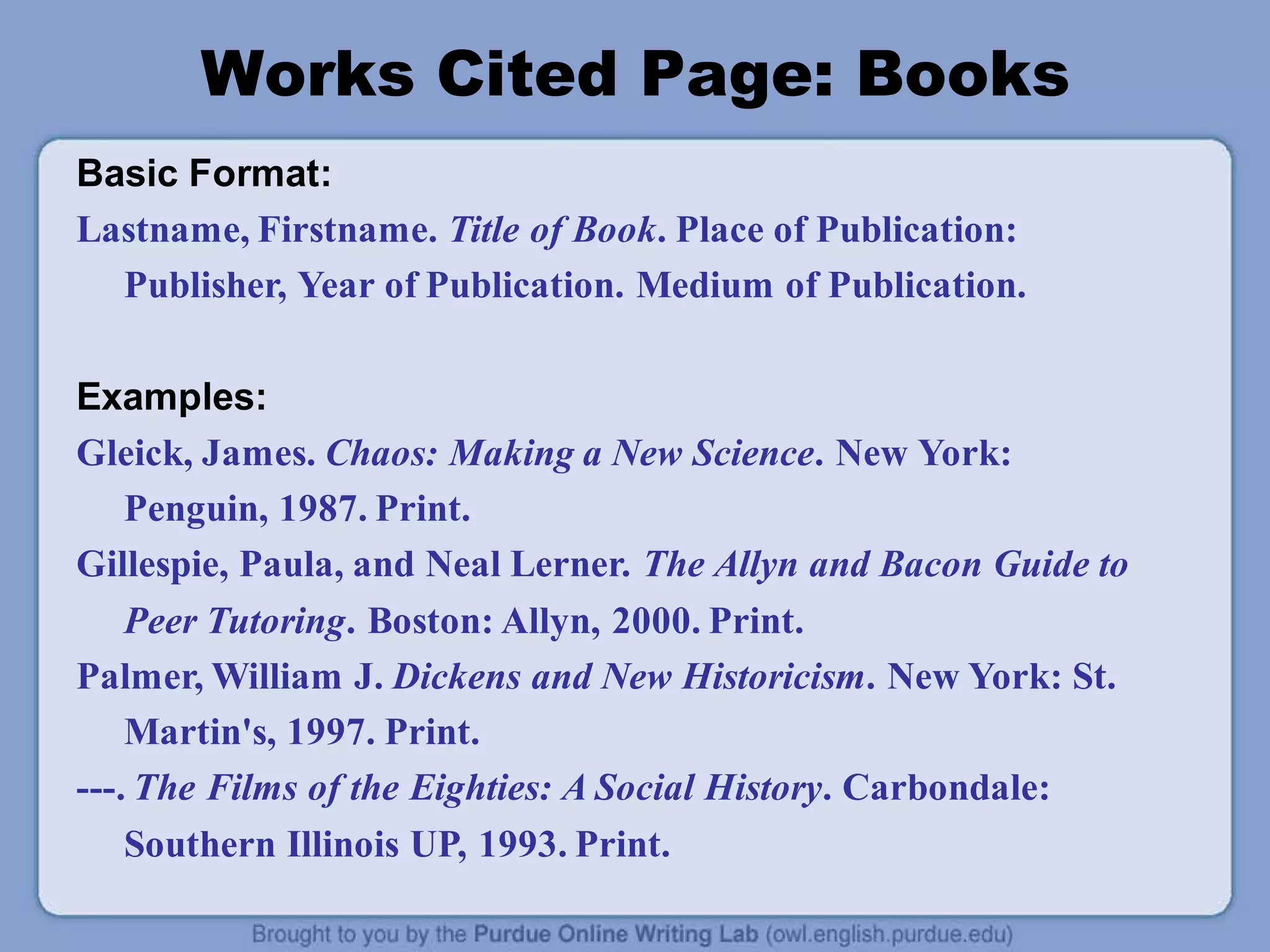 Works Cited Page: Books
Basic Format:
Lastname, Firstname. Title of Book. Place of Publication:
Publisher, Year of Publication. Medium of Publication.
Examples:
Gleick, James. Chaos: Making a New Science. New York:
Penguin, 1987. Print.
Gillespie, Paula, and Neal Lerner. The Allyn and Bacon Guide to
Peer Tutoring. Boston: Allyn, 2000. Print.
Palmer, William J. Dickens and New Historicism. New York: St.
Martin's, 1997. Print.
---. The Films of the Eighties: A Social History. Carbondale:
Southern Illinois UP, 1993. Print.
 