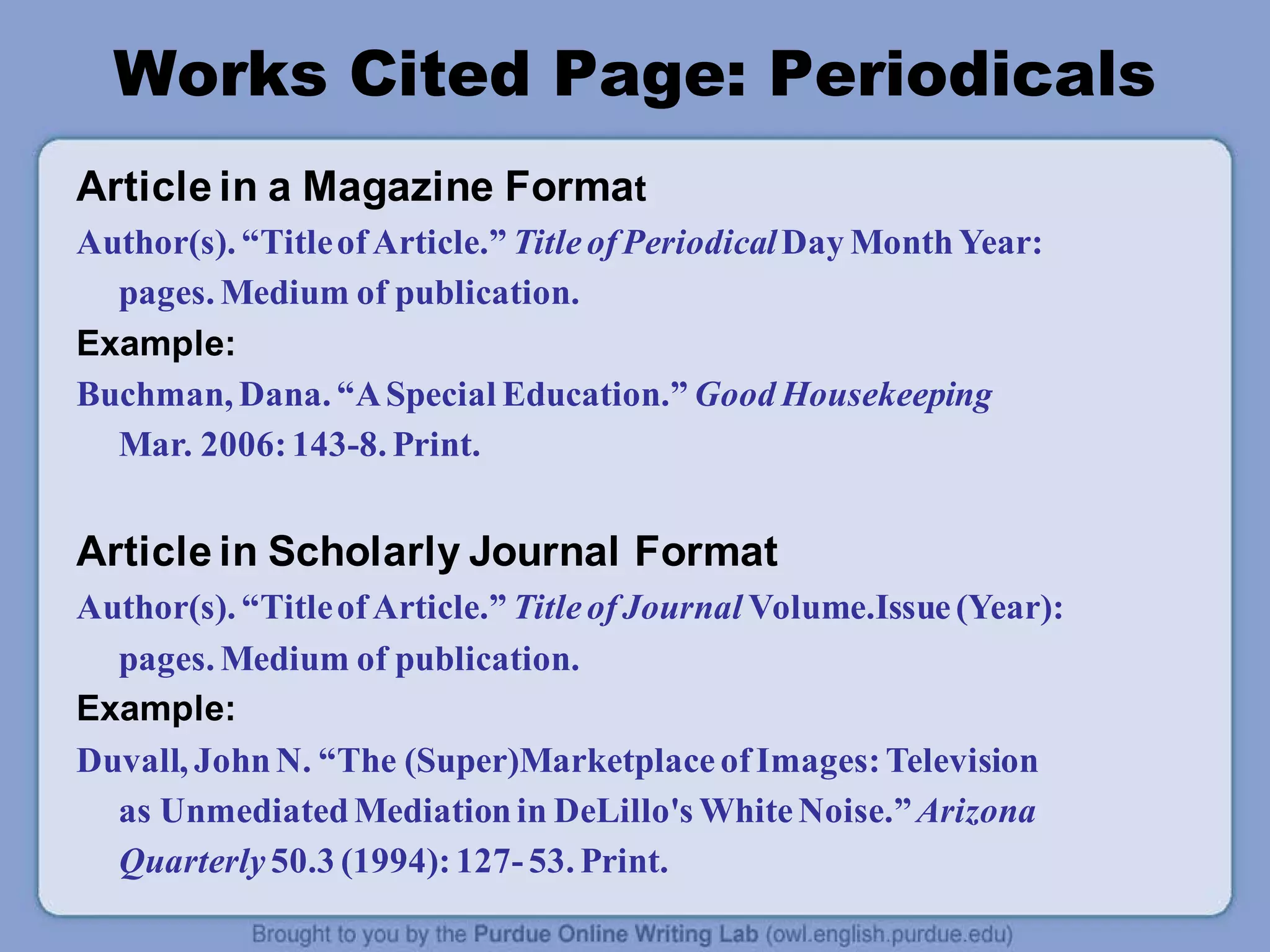Works Cited Page: Periodicals
Article in a Magazine Format
Author(s). “TitleofArticle.” TitleofPeriodicalDay MonthYear:
pages. Medium of publication.
Example:
Buchman, Dana. “ASpecial Education.” Good Housekeeping
Mar. 2006:143-8. Print.
Article in Scholarly Journal Format
Author(s). “TitleofArticle.” TitleofJournal Volume.Issue(Year):
pages. Medium of publication.
Example:
Duvall, JohnN. “The (Super)MarketplaceofImages:Television
as UnmediatedMediationin DeLillo's WhiteNoise.”Arizona
Quarterly 50.3 (1994):127-53. Print.
 