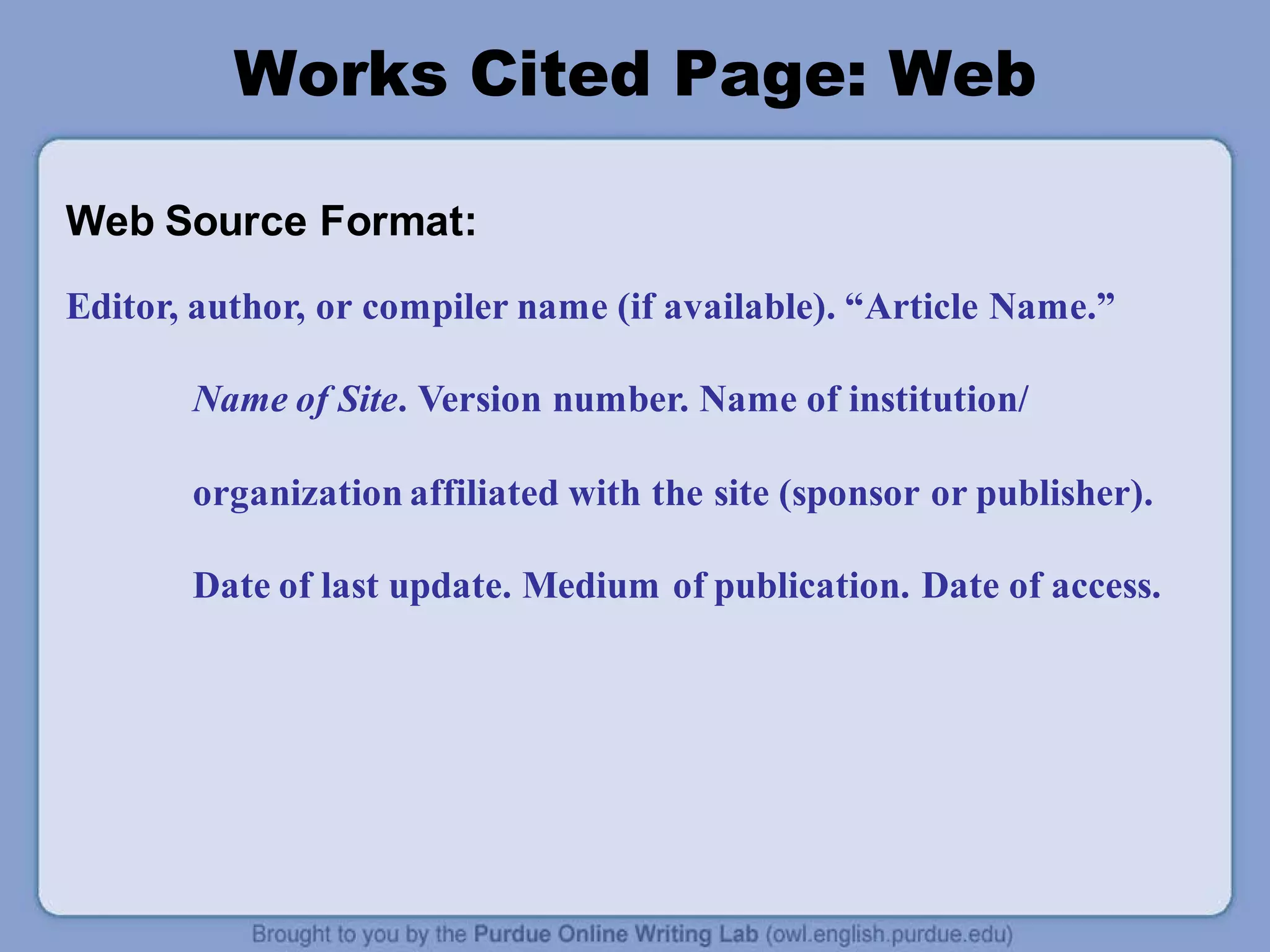 Works Cited Page: Web
Web Source Format:
Editor, author, or compiler name (if available). “Article Name.”
Name of Site. Version number. Name of institution/
organization affiliated with the site (sponsor or publisher).
Date of last update. Medium of publication. Date of access.
 