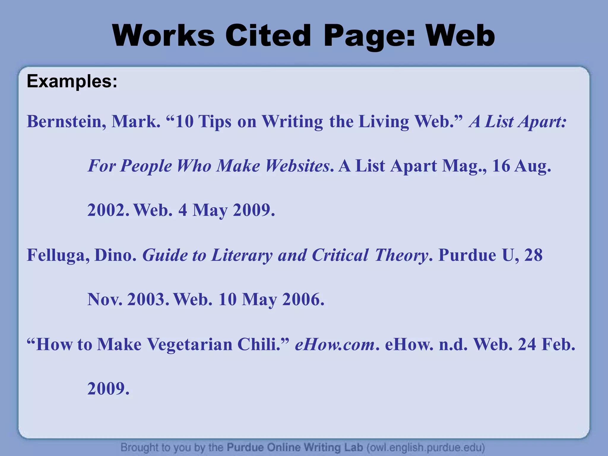 Works Cited Page: Web
Examples:
Bernstein, Mark. “10 Tips on Writing the Living Web.” A List Apart:
For People Who Make Websites. A List Apart Mag., 16 Aug.
2002. Web. 4 May 2009.
Felluga, Dino. Guide to Literary and Critical Theory. Purdue U, 28
Nov. 2003. Web. 10 May 2006.
“How to Make Vegetarian Chili.” eHow.com. eHow. n.d. Web. 24 Feb.
2009.
 