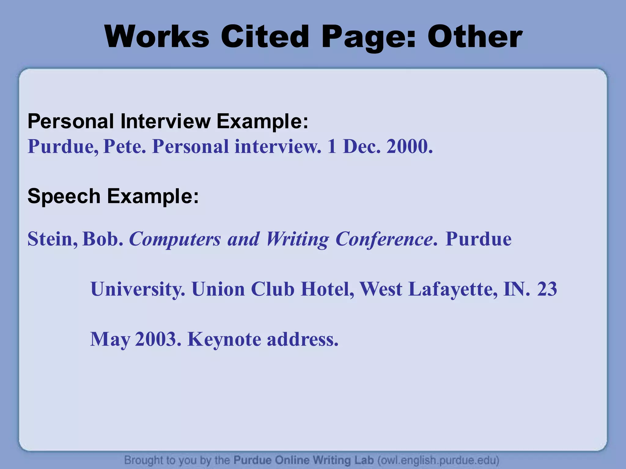 Works Cited Page: Other
Personal Interview Example:
Purdue, Pete. Personal interview. 1 Dec. 2000.
Speech Example:
Stein, Bob. Computers and Writing Conference. Purdue
University. Union Club Hotel, West Lafayette, IN. 23
May 2003. Keynote address.
 