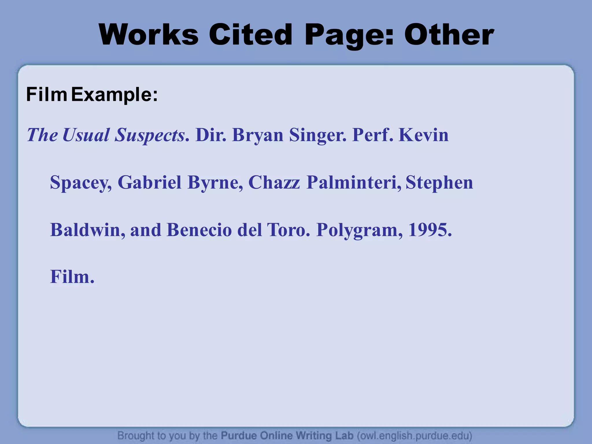 Works Cited Page: Other
FilmExample:
The Usual Suspects. Dir. Bryan Singer. Perf. Kevin
Spacey, Gabriel Byrne, Chazz Palminteri, Stephen
Baldwin, and Benecio del Toro. Polygram, 1995.
Film.
 