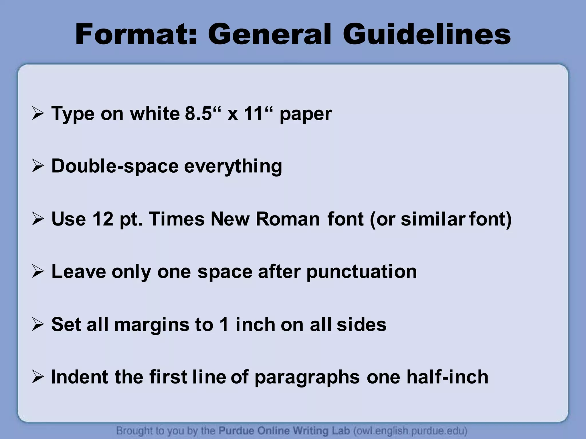 Format: General Guidelines
 Type on white 8.5“ x 11“ paper
 Double-space everything
 Use 12 pt. Times New Roman font (or similar font)
 Leave only one space after punctuation
 Set all margins to 1 inch on all sides
 Indent the first line of paragraphs one half-inch
 