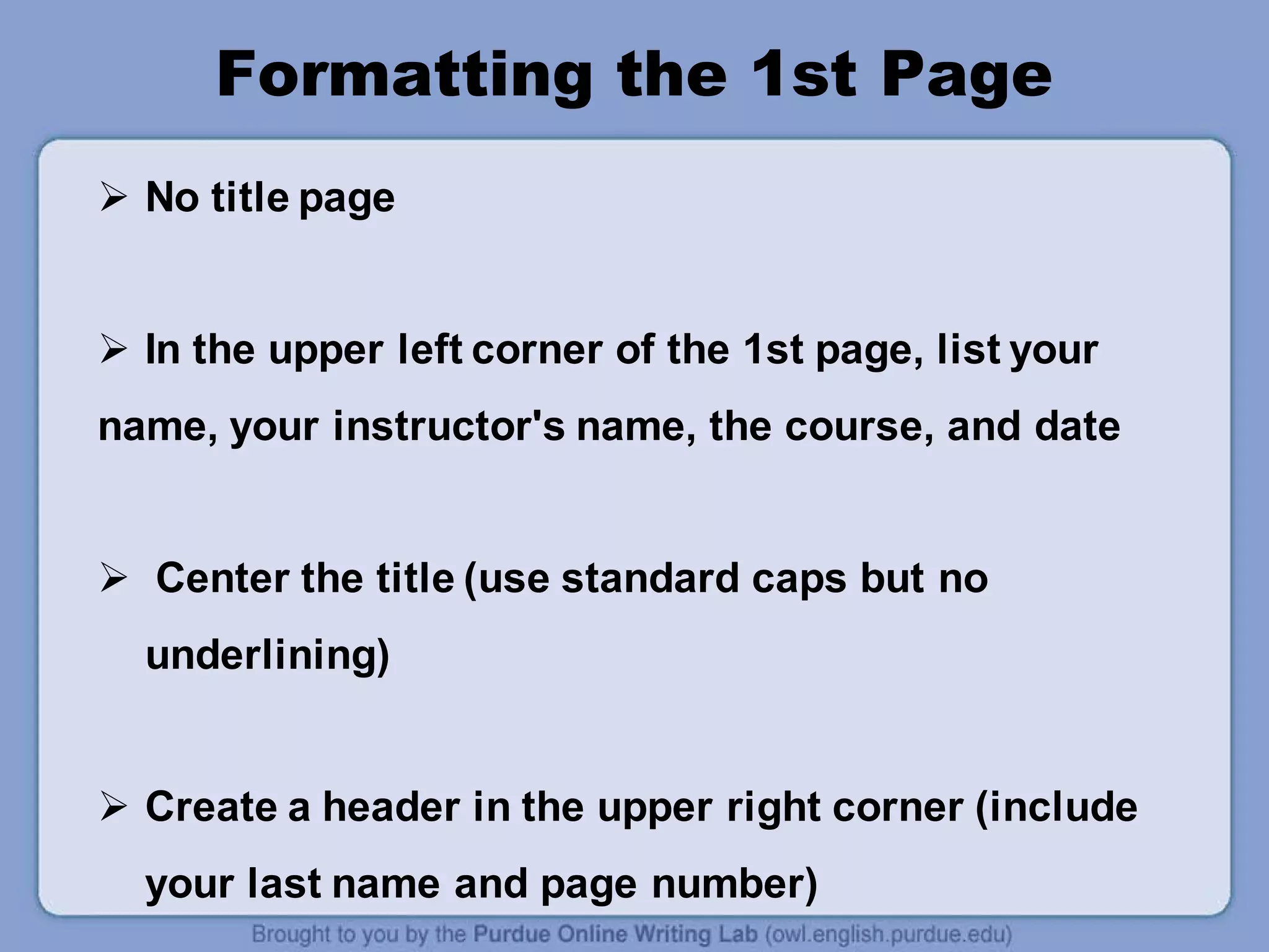 Formatting the 1st Page
 No title page
 In the upper left corner of the 1st page, list your
name, your instructor's name, the course, and date
 Center the title (use standard caps but no
underlining)
 Create a header in the upper right corner (include
your last name and page number)
 