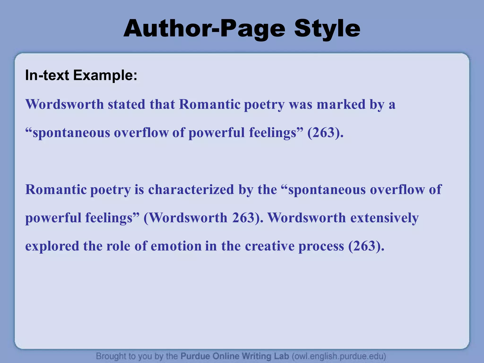 Author-Page Style
In-text Example:
Wordsworth stated that Romantic poetry was marked by a
“spontaneous overflow of powerful feelings” (263).
Romantic poetry is characterized by the “spontaneous overflow of
powerful feelings” (Wordsworth 263). Wordsworth extensively
explored the role of emotion in the creative process (263).
 