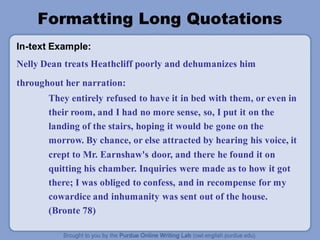 Formatting Long Quotations
In-text Example:
Nelly Dean treats Heathcliff poorly and dehumanizes him
throughout her narration:
They entirely refused to have it in bed with them, or even in
their room, and I had no more sense, so, I put it on the
landing of the stairs, hoping it would be gone on the
morrow. By chance, or else attracted by hearing his voice, it
crept to Mr. Earnshaw's door, and there he found it on
quitting his chamber. Inquiries were made as to how it got
there; I was obliged to confess, and in recompense for my
cowardice and inhumanity was sent out of the house.
(Bronte 78)
 