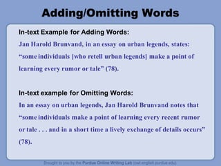 Adding/Omitting Words
In-text Example for Adding Words:
Jan Harold Brunvand, in an essay on urban legends, states:
“some individuals [who retell urban legends] make a point of
learning every rumor or tale” (78).
In-text example for Omitting Words:
In an essay on urban legends, Jan Harold Brunvand notes that
“some individuals make a point of learning every recent rumor
or tale . . . and in a short time a lively exchange of details occurs”
(78).
 