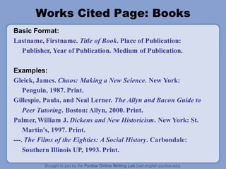 Works Cited Page: Books
Basic Format:
Lastname, Firstname. Title of Book. Place of Publication:
Publisher, Year of Publication. Medium of Publication.
Examples:
Gleick, James. Chaos: Making a New Science. New York:
Penguin, 1987. Print.
Gillespie, Paula, and Neal Lerner. The Allyn and Bacon Guide to
Peer Tutoring. Boston: Allyn, 2000. Print.
Palmer, William J. Dickens and New Historicism. New York: St.
Martin's, 1997. Print.
---. The Films of the Eighties: A Social History. Carbondale:
Southern Illinois UP, 1993. Print.
 