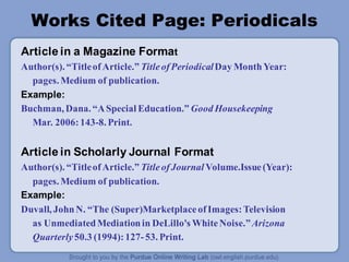 Works Cited Page: Periodicals
Article in a Magazine Format
Author(s). “TitleofArticle.” TitleofPeriodicalDay MonthYear:
pages. Medium of publication.
Example:
Buchman, Dana. “ASpecial Education.” Good Housekeeping
Mar. 2006:143-8. Print.
Article in Scholarly Journal Format
Author(s). “TitleofArticle.” TitleofJournal Volume.Issue(Year):
pages. Medium of publication.
Example:
Duvall, JohnN. “The (Super)MarketplaceofImages:Television
as UnmediatedMediationin DeLillo's WhiteNoise.”Arizona
Quarterly 50.3 (1994):127-53. Print.
 