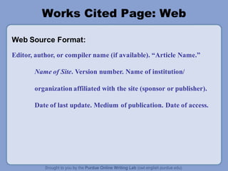 Works Cited Page: Web
Web Source Format:
Editor, author, or compiler name (if available). “Article Name.”
Name of Site. Version number. Name of institution/
organization affiliated with the site (sponsor or publisher).
Date of last update. Medium of publication. Date of access.
 